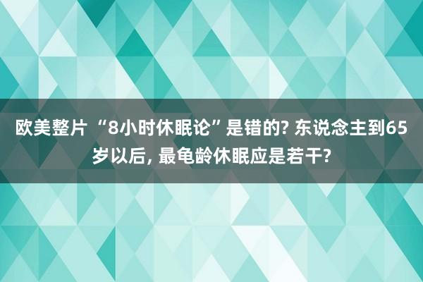 欧美整片 “8小时休眠论”是错的? 东说念主到65岁以后， 最龟龄休眠应是若干?