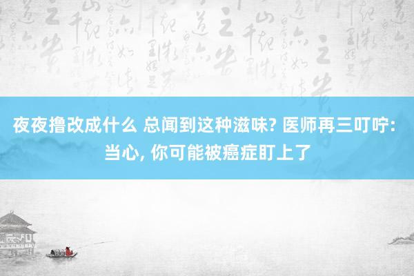 夜夜撸改成什么 总闻到这种滋味? 医师再三叮咛: 当心， 你可能被癌症盯上了