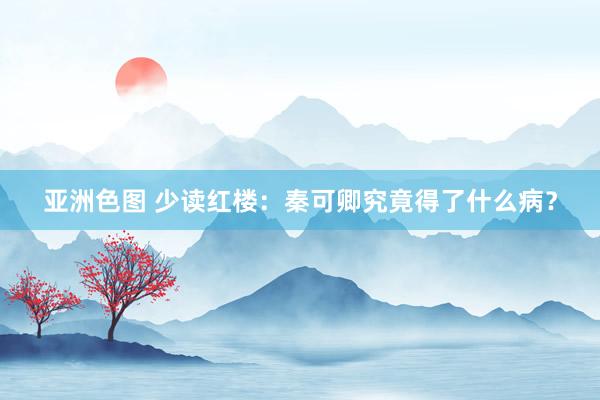 亚洲色图 少读红楼：秦可卿究竟得了什么病？