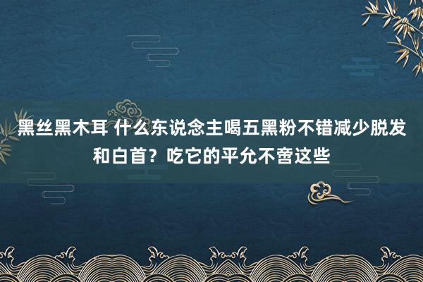 黑丝黑木耳 什么东说念主喝五黑粉不错减少脱发和白首？吃它的平允不啻这些