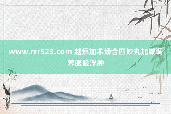 www.rrr523.com 越痹加术汤合四妙丸加减调养眼睑浮肿