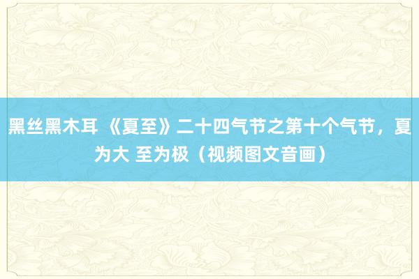 黑丝黑木耳 《夏至》二十四气节之第十个气节，夏为大 至为极（视频图文音画）