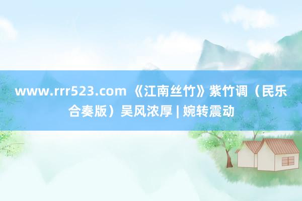 www.rrr523.com 《江南丝竹》紫竹调（民乐合奏版）吴风浓厚 | 婉转震动