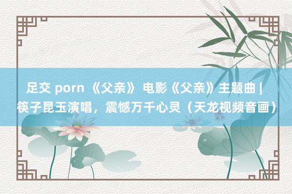 足交 porn 《父亲》 电影《父亲》主题曲 | 筷子昆玉演唱，震憾万千心灵（天龙视频音画）