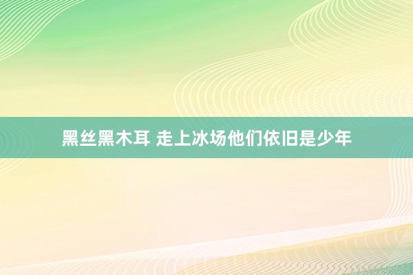 黑丝黑木耳 走上冰场他们依旧是少年