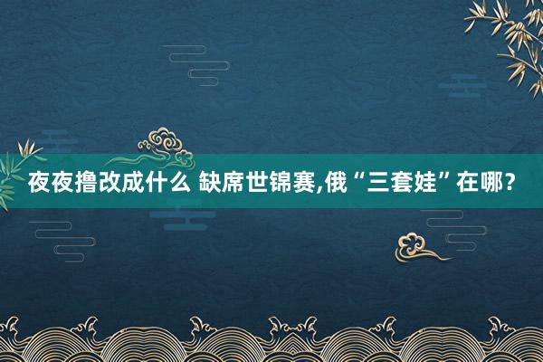 夜夜撸改成什么 缺席世锦赛，俄“三套娃”在哪？