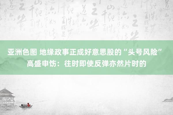 亚洲色图 地缘政事正成好意思股的“头号风险” 高盛申饬：往时即使反弹亦然片时的