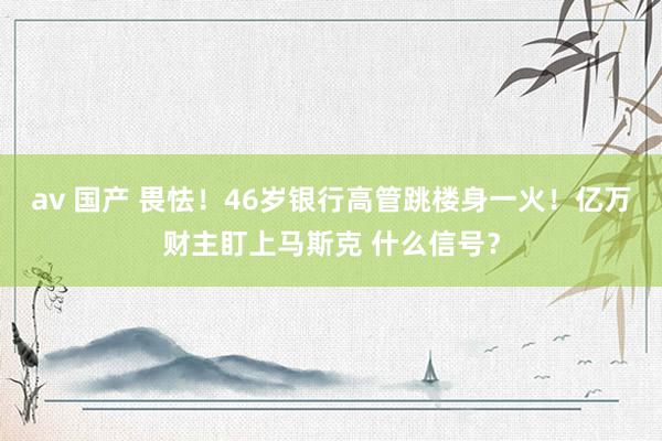 av 国产 畏怯！46岁银行高管跳楼身一火！亿万财主盯上马斯克 什么信号？