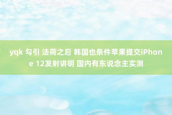 yqk 勾引 法荷之后 韩国也条件苹果提交iPhone 12发射讲明 国内有东说念主实测