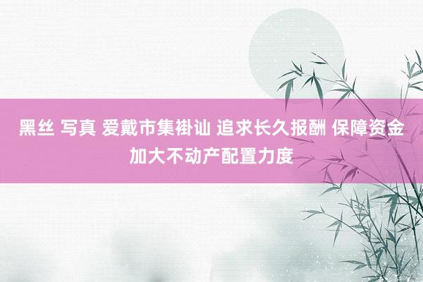 黑丝 写真 爱戴市集褂讪 追求长久报酬 保障资金加大不动产配置力度