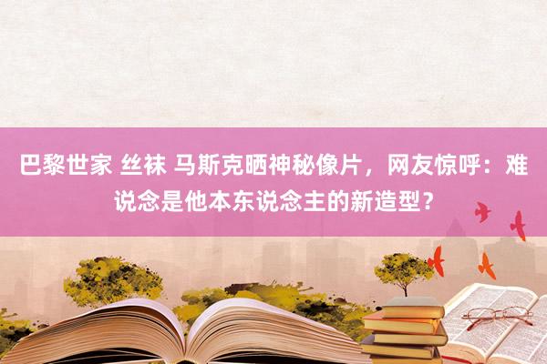 巴黎世家 丝袜 马斯克晒神秘像片，网友惊呼：难说念是他本东说念主的新造型？