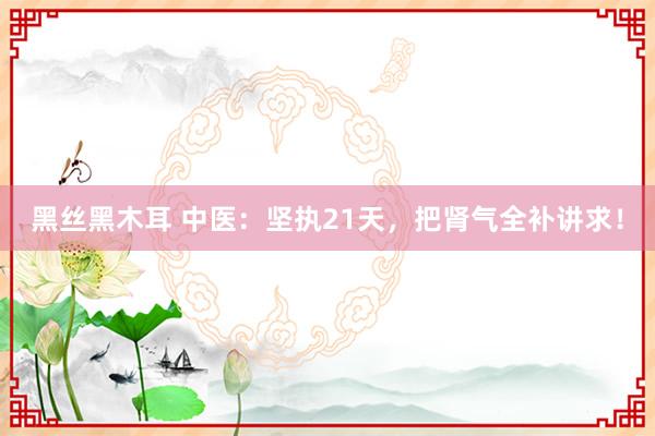 黑丝黑木耳 中医：坚执21天，把肾气全补讲求！