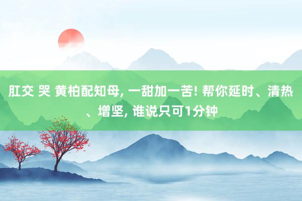 肛交 哭 黄柏配知母， 一甜加一苦! 帮你延时、清热、增坚， 谁说只可1分钟