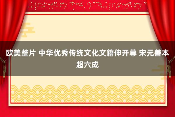 欧美整片 中华优秀传统文化文籍伸开幕 宋元善本超六成