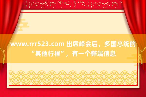 www.rrr523.com 出席峰会后，多国总统的“其他行程”，有一个弊端信息