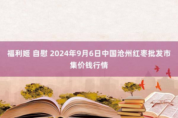 福利姬 自慰 2024年9月6日中国沧州红枣批发市集价钱行情