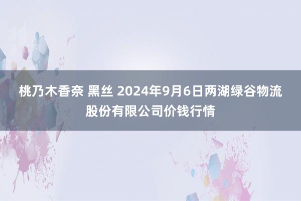 桃乃木香奈 黑丝 2024年9月6日两湖绿谷物流股份有限公司价钱行情