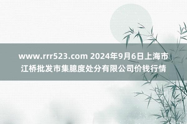 www.rrr523.com 2024年9月6日上海市江桥批发市集臆度处分有限公司价钱行情