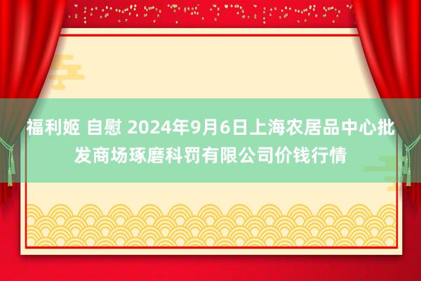 福利姬 自慰 2024年9月6日上海农居品中心批发商场琢磨科罚有限公司价钱行情