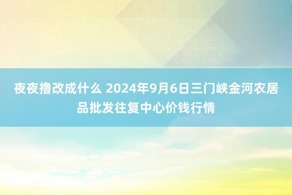 夜夜撸改成什么 2024年9月6日三门峡金河农居品批发往复中心价钱行情