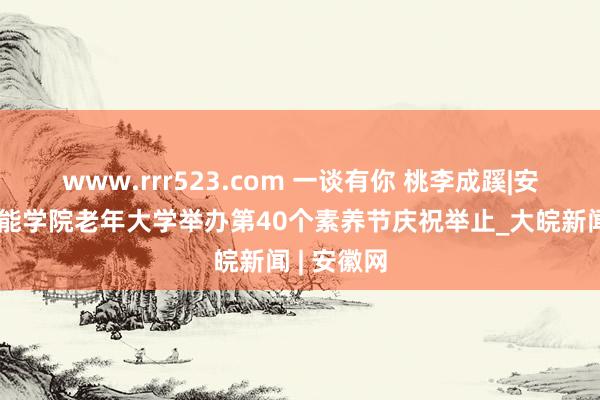 www.rrr523.com 一谈有你 桃李成蹊|安徽职业技能学院老年大学举办第40个素养节庆祝举止_大皖新闻 | 安徽网