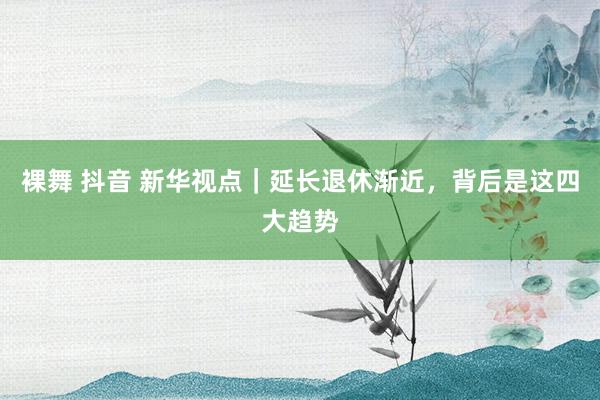 裸舞 抖音 新华视点｜延长退休渐近，背后是这四大趋势