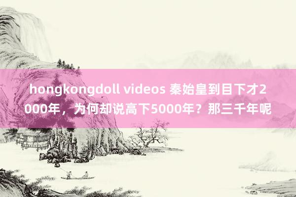 hongkongdoll videos 秦始皇到目下才2000年，为何却说高下5000年？那三千年呢