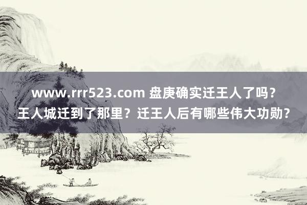 www.rrr523.com 盘庚确实迁王人了吗？王人城迁到了那里？迁王人后有哪些伟大功勋？