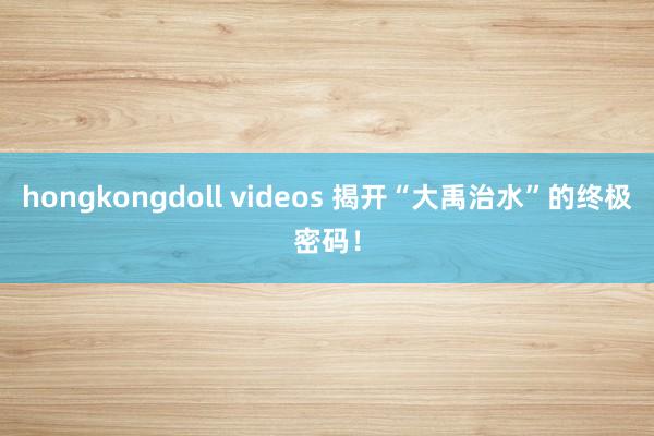 hongkongdoll videos 揭开“大禹治水”的终极密码！