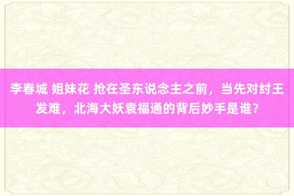 李春城 姐妹花 抢在圣东说念主之前，当先对纣王发难，北海大妖袁福通的背后妙手是谁？