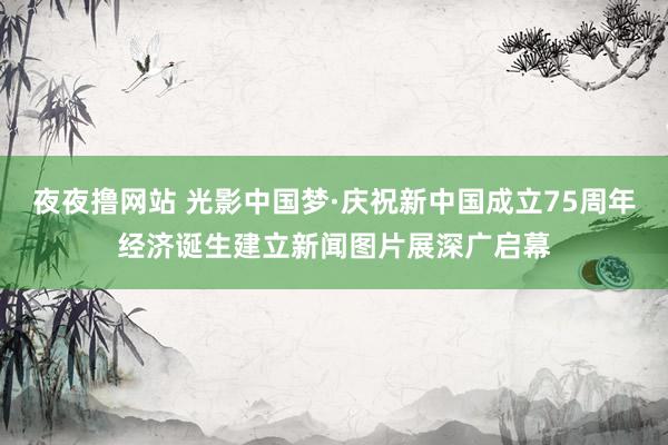 夜夜撸网站 光影中国梦·庆祝新中国成立75周年经济诞生建立新闻图片展深广启幕