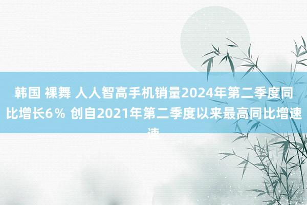 韩国 裸舞 人人智高手机销量2024年第二季度同比增长6％ 创自2021年第二季度以来最高同比增速