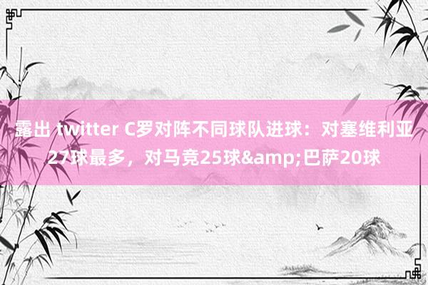 露出 twitter C罗对阵不同球队进球：对塞维利亚27球最多，对马竞25球&巴萨20球