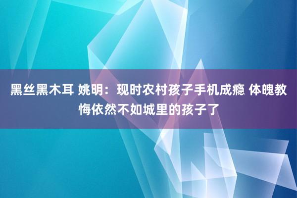 黑丝黑木耳 姚明：现时农村孩子手机成瘾 体魄教悔依然不如城里的孩子了