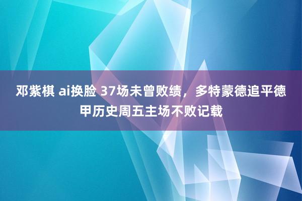 邓紫棋 ai换脸 37场未曾败绩，多特蒙德追平德甲历史周五主场不败记载