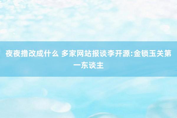 夜夜撸改成什么 多家网站报谈李开源:金锁玉关第一东谈主