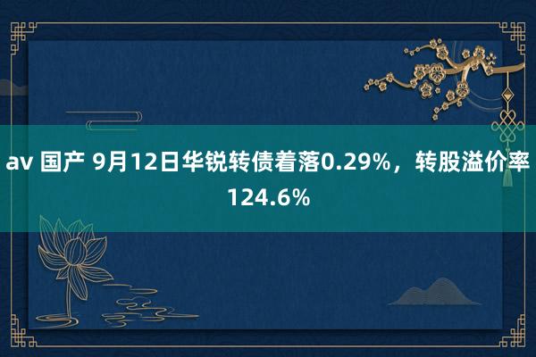 av 国产 9月12日华锐转债着落0.29%，转股溢价率124.6%