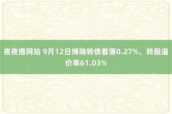 夜夜撸网站 9月12日博瑞转债着落0.27%，转股溢价率61.03%