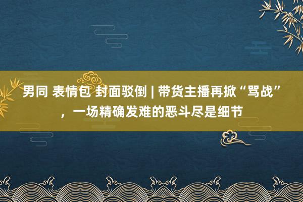 男同 表情包 封面驳倒 | 带货主播再掀“骂战”，一场精确发难的恶斗尽是细节