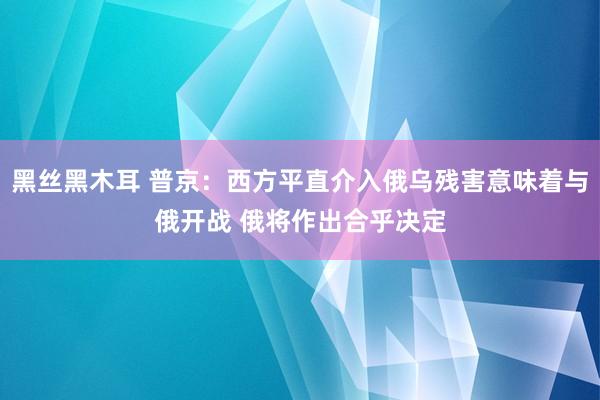 黑丝黑木耳 普京：西方平直介入俄乌残害意味着与俄开战 俄将作出合乎决定