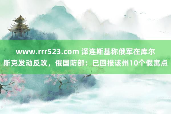 www.rrr523.com 泽连斯基称俄军在库尔斯克发动反攻，俄国防部：已回报该州10个假寓点