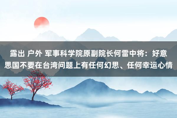 露出 户外 军事科学院原副院长何雷中将：好意思国不要在台湾问题上有任何幻思、任何幸运心情