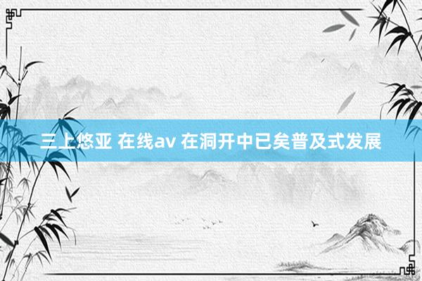 三上悠亚 在线av 在洞开中已矣普及式发展