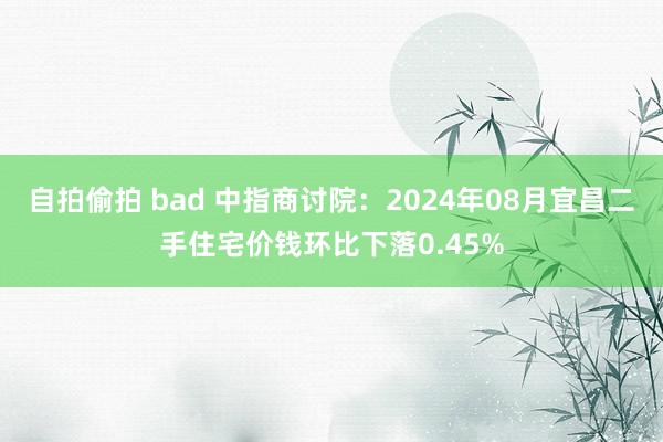 自拍偷拍 bad 中指商讨院：2024年08月宜昌二手住宅价钱环比下落0.45%