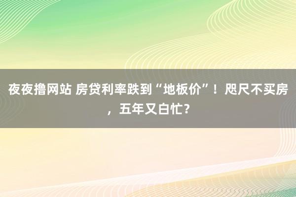 夜夜撸网站 房贷利率跌到“地板价”！咫尺不买房，五年又白忙？