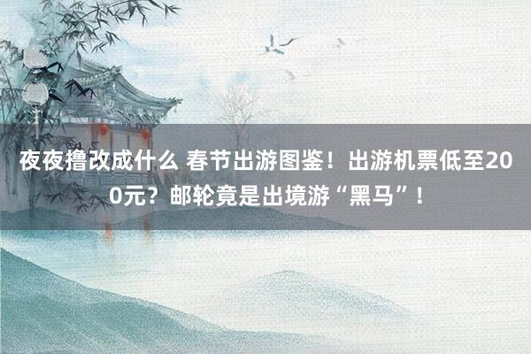 夜夜撸改成什么 春节出游图鉴！出游机票低至200元？邮轮竟是出境游“黑马”！