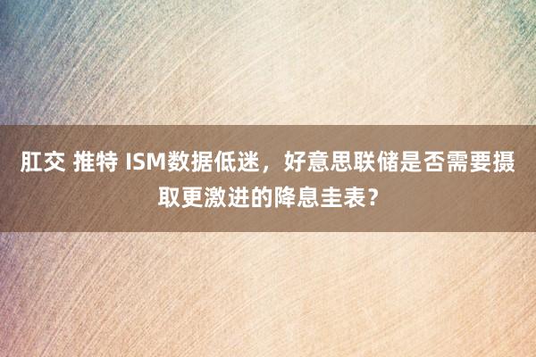 肛交 推特 ISM数据低迷，好意思联储是否需要摄取更激进的降息圭表？