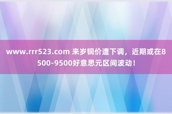 www.rrr523.com 来岁铜价遭下调，近期或在8500-9500好意思元区间波动！