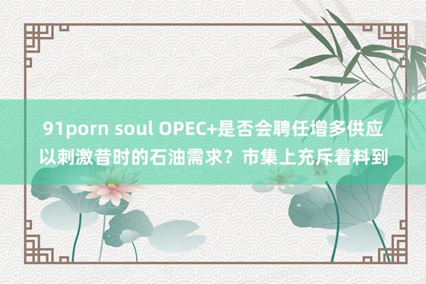 91porn soul OPEC+是否会聘任增多供应以刺激昔时的石油需求？市集上充斥着料到