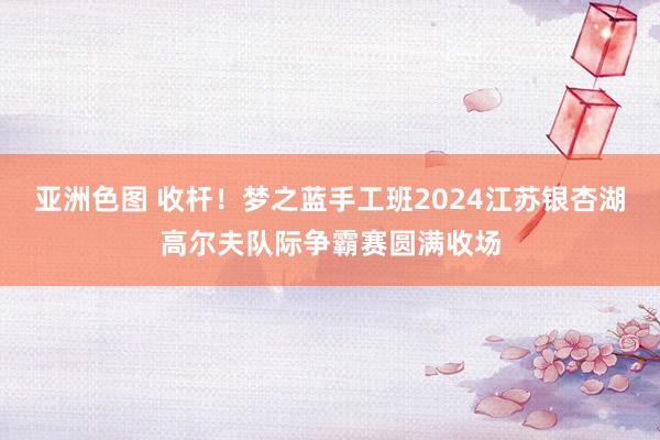 亚洲色图 收杆！梦之蓝手工班2024江苏银杏湖高尔夫队际争霸赛圆满收场